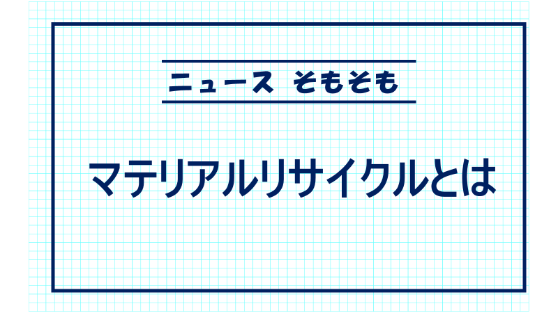 マテリアルリサイクルとは　＜ニュースそもそも＞